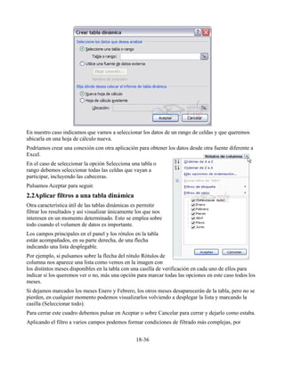 En nuestro caso indicamos que vamos a seleccionar los datos de un rango de celdas y que queremos
ubicarla en una hoja de cálculo nueva.
Podríamos crear una conexión con otra aplicación para obtener los datos desde otra fuente diferente a
Excel.
En el caso de seleccionar la opción Selecciona una tabla o
rango debemos seleccionar todas las celdas que vayan a
participar, incluyendo las cabeceras.
Pulsamos Aceptar para seguir.
2.2Aplicar filtros a una tabla dinámica
Otra característica útil de las tablas dinámicas es permitir
filtrar los resultados y así visualizar únicamente los que nos
interesen en un momento determinado. Esto se emplea sobre
todo cuando el volumen de datos es importante.
Los campos principales en el panel y los rótulos en la tabla
están acompañados, en su parte derecha, de una flecha
indicando una lista desplegable.
Por ejemplo, si pulsamos sobre la flecha del rótulo Rótulos de
columna nos aparece una lista como vemos en la imagen con
los distintos meses disponibles en la tabla con una casilla de verificación en cada uno de ellos para
indicar si los queremos ver o no, más una opción para marcar todas las opciones en este caso todos los
meses.
Si dejamos marcados los meses Enero y Febrero, los otros meses desaparecerán de la tabla, pero no se
pierden, en cualquier momento podemos visualizarlos volviendo a desplegar la lista y marcando la
casilla (Seleccionar todo).
Para cerrar este cuadro debemos pulsar en Aceptar o sobre Cancelar para cerrar y dejarlo como estaba.
Aplicando el filtro a varios campos podemos formar condiciones de filtrado más complejas, por
18-36
 
