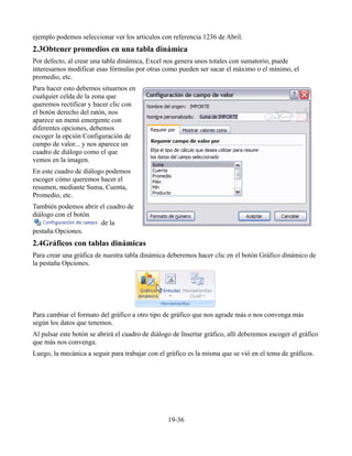 ejemplo podemos seleccionar ver los articulos con referencia 1236 de Abril.
2.3Obtener promedios en una tabla dinámica
Por defecto, al crear una tabla dinámica, Excel nos genera unos totales con sumatorio, puede
interesarnos modificar esas fórmulas por otras como pueden ser sacar el máximo o el mínimo, el
promedio, etc.
Para hacer esto debemos situarnos en
cualquier celda de la zona que
queremos rectificar y hacer clic con
el botón derecho del ratón, nos
aparece un menú emergente con
diferentes opciones, debemos
escoger la opción Configuración de
campo de valor... y nos aparece un
cuadro de diálogo como el que
vemos en la imagen.
En este cuadro de diálogo podemos
escoger cómo queremos hacer el
resumen, mediante Suma, Cuenta,
Promedio, etc.
También podemos abrir el cuadro de
diálogo con el botón
de la
pestaña Opciones.
2.4Gráficos con tablas dinámicas
Para crear una gráfica de nuestra tabla dinámica deberemos hacer clic en el botón Gráfico dinámico de
la pestaña Opciones.
Para cambiar el formato del gráfico a otro tipo de gráfico que nos agrade más o nos convenga más
según los datos que tenemos.
Al pulsar este botón se abrirá el cuadro de diálogo de Insertar gráfico, allí deberemos escoger el gráfico
que más nos convenga.
Luego, la mecánica a seguir para trabajar con el gráfico es la misma que se vió en el tema de gráficos.
19-36
 