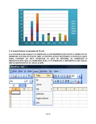 3. Características Avanzadas de Excel
LAS MANERAS DE DARLE UN FORMATO A LOS REPORTES DE EXCEL CAMBIA EN SU
MODO DE ACCESO EN EXCEL 2003, A CONTINUACION MUESTRO LA PANTALLA QUE
PARA USTEDES ES MUY FAMILIAR YA QUE SE REFIERE AL FORMATO O
PRESENTACION QUE LE PODEMOS DAR A UN FORMATO A DIFERENCIA DE EXCEL
2007 ES DISTINTO EN SU APLICACIÓN.
20-36
 