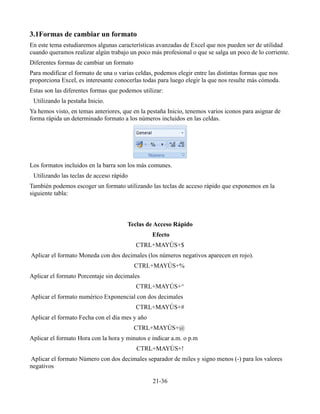 3.1Formas de cambiar un formato
En este tema estudiaremos algunas características avanzadas de Excel que nos pueden ser de utilidad
cuando queramos realizar algún trabajo un poco más profesional o que se salga un poco de lo corriente.
Diferentes formas de cambiar un formato
Para modificar el formato de una o varias celdas, podemos elegir entre las distintas formas que nos
proporciona Excel, es interesante conocerlas todas para luego elegir la que nos resulte más cómoda.
Estas son las diferentes formas que podemos utilizar:
Utilizando la pestaña Inicio.
Ya hemos visto, en temas anteriores, que en la pestaña Inicio, tenemos varios iconos para asignar de
forma rápida un determinado formato a los números incluidos en las celdas.
Los formatos incluidos en la barra son los más comunes.
Utilizando las teclas de acceso rápido
También podemos escoger un formato utilizando las teclas de acceso rápido que exponemos en la
siguiente tabla:
Teclas de Acceso Rápido
Efecto
CTRL+MAYÚS+$
Aplicar el formato Moneda con dos decimales (los números negativos aparecen en rojo).
CTRL+MAYÚS+%
Aplicar el formato Porcentaje sin decimales
CTRL+MAYÚS+^
Aplicar el formato numérico Exponencial con dos decimales
CTRL+MAYÚS+#
Aplicar el formato Fecha con el día mes y año
CTRL+MAYÚS+@
Aplicar el formato Hora con la hora y minutos e indicar a.m. o p.m
CTRL+MAYÚS+!
Aplicar el formato Número con dos decimales separador de miles y signo menos (-) para los valores
negativos
21-36
 
