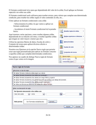 El formato condicional sirve para que dependiendo del valor de la celda, Excel aplique un formato
especial o no sobre esa celda.
El formato condicional suele utilizarse para resaltar errores, para valores que cumplan una determinada
condición, para resaltar las celdas según el valor contenido en ella, etc...
Cómo aplicar un formato condicional a una celda:
- Seleccionamos la celda a la que vamos a aplicar un
formato condicional.
- Accedemos al menú Formato condicional de la pestaña
Inicio.
Aquí tenemos varias opciones, como resaltar algunas celdas
dependiendo de su relación con otras, o resaltar aquellas celdas
que tengan un valor mayor o menor que otro.
Utiliza las opciones Barras de datos, Escalas de color y
Conjunto de iconos para aplicar diversos efectos a
determinadas celdas.
Nosotros nos fijaremos en la opción Nueva regla que permite
crear una regla personalizada para aplicar un formato concreto
a aquellas celdas que cumplan determinadas condiciones.
Nos aparece un cuadro de diálogo Nueva regla de formato
como el que vemos en la imagen.
26-36
 