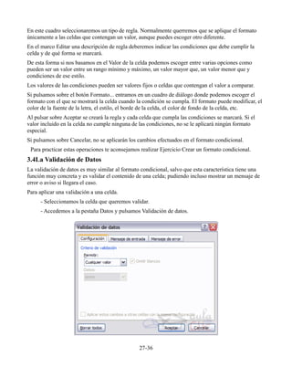 En este cuadro seleccionaremos un tipo de regla. Normalmente querremos que se aplique el formato
únicamente a las celdas que contengan un valor, aunque puedes escoger otro diferente.
En el marco Editar una descripción de regla deberemos indicar las condiciones que debe cumplir la
celda y de qué forma se marcará.
De esta forma si nos basamos en el Valor de la celda podemos escoger entre varias opciones como
pueden ser un valor entre un rango mínimo y máximo, un valor mayor que, un valor menor que y
condiciones de ese estilo.
Los valores de las condiciones pueden ser valores fijos o celdas que contengan el valor a comparar.
Si pulsamos sobre el botón Formato... entramos en un cuadro de diálogo donde podemos escoger el
formato con el que se mostrará la celda cuando la condición se cumpla. El formato puede modificar, el
color de la fuente de la letra, el estilo, el borde de la celda, el color de fondo de la celda, etc.
Al pulsar sobre Aceptar se creará la regla y cada celda que cumpla las condiciones se marcará. Si el
valor incluido en la celda no cumple ninguna de las condiciones, no se le aplicará ningún formato
especial.
Si pulsamos sobre Cancelar, no se aplicarán los cambios efectuados en el formato condicional.
Para practicar estas operaciones te aconsejamos realizar Ejercicio Crear un formato condicional.
3.4La Validación de Datos
La validación de datos es muy similar al formato condicional, salvo que esta característica tiene una
función muy concreta y es validar el contenido de una celda; pudiendo incluso mostrar un mensaje de
error o aviso si llegara el caso.
Para aplicar una validación a una celda.
- Seleccionamos la celda que queremos validar.
- Accedemos a la pestaña Datos y pulsamos Validación de datos.
27-36
 