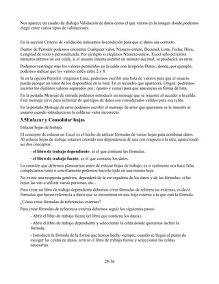 Nos aparece un cuadro de diálogo Validación de datos como el que vemos en la imagen donde podemos
elegir entre varios tipos de validaciones.
En la sección Criterio de validación indicamos la condición para que el datos sea correcto.
Dentro de Permitir podemos encontrar Cualquier valor, Número entero, Decimal, Lista, Fecha, Hora,
Longitud de texto y personalizada. Por ejemplo si elegimos Número entero, Excel sólo permitirá
números enteros en esa celda, si el usuario intenta escribir un número decimal, se producirá un error.
Podemos restringir más los valores permitidos en la celda con la opción Datos:, donde, por ejemplo,
podemos indicar que los valores estén entre 2 y 8.
Si en la opción Permitir: elegimos Lista, podremos escribir una lista de valores para que el usuario
pueda escoger un valor de los disponibles en la lista. En el recuadro que aparecerá, Origen: podremos
escribir los distintos valores separados por ; (punto y coma) para que aparezcan en forma de lista.
En la pestaña Mensaje de entrada podemos introducir un mensaje que se muestre al acceder a la celda.
Este mensaje sirve para informar de qué tipos de datos son considerados válidos para esa celda.
En la pestaña Mensaje de error podemos escribir el mensaje de error que queremos se le muestre al
usuario cuando introduzca en la celda un valor incorrecto.
3.5Enlazar y Consolidar hojas
Enlazar hojas de trabajo.
El concepto de enlazar en Excel es el hecho de utilizar fórmulas de varias hojas para combinar datos.
Al enlazar hojas de trabajo estamos creando una dependencia de una con respecto a la otra, apareciendo
así dos conceptos:
- el libro de trabajo dependiente: es el que contiene las fórmulas.
- el libro de trabajo fuente: es el que contiene los datos.
La cuestión que debemos plantearnos antes de enlazar hojas de trabajo, es si realmente nos hace falta
complicarnos tanto o sencillamente podemos hacerlo todo en una misma hoja.
No existe una respuesta genérica, dependerá de la envergadura de los datos y de las fórmulas; si las
hojas las van a utilizar varias personas, etc...
Para crear un libro de trabajo dependiente debemos crear fórmulas de referencias externas, es decir
fórmulas que hacen referencia a datos que se encuentran en una hoja externa a la que está la fórmula.
¿Cómo crear fórmulas de referencias externas?
Para crear fórmulas de referencia externa debemos seguir los siguientes pasos:
- Abrir el libro de trabajo fuente (el libro que contiene los datos).
- Abrir el libro de trabajo dependiente y seleccionar la celda donde queremos incluir la
fórmula.
- Introducir la fórmula de la forma que hemos hecho siempre, cuando se llegue al punto de
escoger las celdas de datos, activar el libro de trabajo fuente y seleccionar las celdas
necesarias.
28-36
 