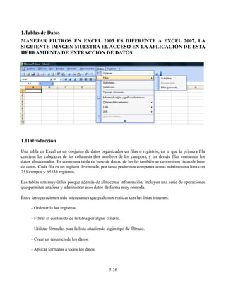 1.Tablas de Datos
MANEJAR FILTROS EN EXCEL 2003 ES DIFERENTE A EXCEL 2007, LA
SIGUIENTE IMAGEN MUESTRA EL ACCESO EN LA APLICACIÓN DE ESTA
HERRAMIENTA DE EXTRACCION DE DATOS.
1.1Introducción
Una tabla en Excel es un conjunto de datos organizados en filas o registros, en la que la primera fila
contiene las cabeceras de las columnas (los nombres de los campos), y las demás filas contienen los
datos almacenados. Es como una tabla de base de datos, de hecho también se denominan listas de base
de datos. Cada fila es un registro de entrada, por tanto podremos componer como máximo una lista con
255 campos y 65535 registros.
Las tablas son muy útiles porque además de almacenar información, incluyen una serie de operaciones
que permiten analizar y administrar esos datos de forma muy cómoda.
Entre las operaciones más interesantes que podemos realizar con las listas tenemos:
- Ordenar la los registros.
- Filtrar el contenido de la tabla por algún criterio.
- Utilizar fórmulas para la lista añadiendo algún tipo de filtrado.
- Crear un resumen de los datos.
- Aplicar formatos a todos los datos.
3-36
 