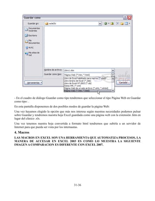 - En el cuadro de diálogo Guardar como tipo tendremos que seleccionar el tipo Página Web en Guardar
como tipo: .
En esta pantalla disponemos de dos posibles modos de guardar la página Web:
Una vez hayamos elegido la opción que más nos interesa según nuestras necesidades podemos pulsar
sobre Guardar y tendremos nuestra hoja Excel guardada como una página web con la extensión .htm en
lugar del clásico .xls.
Una vez tenemos nuestra hoja convertida a formato html tendremos que subirla a un servidor de
Internet para que pueda ser vista por los internautas.
4. Macros
LAS MACROS EN EXCEL SON UNA HERRAMIENTA QUE AUTOMATIZA PROCESOS, LA
MANERA DE ACCESAR EN EXCEL 2003 ES COMO LO MUESTRA LA SIGUIENTE
IMAGEN A COMPARACION ES DIFERENTE CON EXCEL 2007.
31-36
 