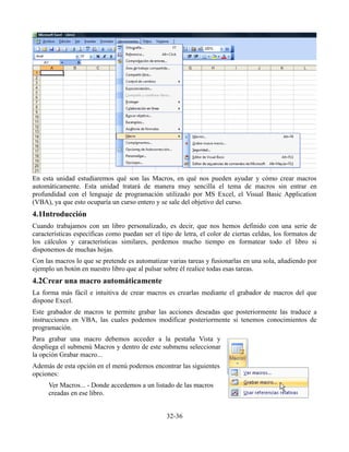 En esta unidad estudiaremos qué son las Macros, en qué nos pueden ayudar y cómo crear macros
automáticamente. Esta unidad tratará de manera muy sencilla el tema de macros sin entrar en
profundidad con el lenguaje de programación utilizado por MS Excel, el Visual Basic Application
(VBA), ya que esto ocuparía un curso entero y se sale del objetivo del curso.
4.1Introducción
Cuando trabajamos con un libro personalizado, es decir, que nos hemos definido con una serie de
características específicas como puedan ser el tipo de letra, el color de ciertas celdas, los formatos de
los cálculos y características similares, perdemos mucho tiempo en formatear todo el libro si
disponemos de muchas hojas.
Con las macros lo que se pretende es automatizar varias tareas y fusionarlas en una sola, añadiendo por
ejemplo un botón en nuestro libro que al pulsar sobre él realice todas esas tareas.
4.2Crear una macro automáticamente
La forma más fácil e intuitiva de crear macros es crearlas mediante el grabador de macros del que
dispone Excel.
Este grabador de macros te permite grabar las acciones deseadas que posteriormente las traduce a
instrucciones en VBA, las cuales podemos modificar posteriormente si tenemos conocimientos de
programación.
Para grabar una macro debemos acceder a la pestaña Vista y
despliega el submenú Macros y dentro de este submenu seleccionar
la opción Grabar macro...
Además de esta opción en el menú podemos encontrar las siguientes
opciones:
Ver Macros... - Donde accedemos a un listado de las macros
creadas en ese libro.
32-36
 
