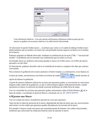 Usar referencias relativas - Con esta opción utilizaremos referencias relativas para que las
macros se graben con acciones relativas a la celda inicial seleccionada.
Al seleccionar la opción Grabar macro..., lo primero que vemos es el cuadro de diálogo Grabar macro
donde podemos dar un nombre a la macro (no está permitido insertar espacios en blanco en el nombre
de la macro).
Podemos asignarle un Método abreviado: mediante la combinación de las tecla CTRL + "una tecla del
teclado". El problema está en encontrar una combinación que no utilice ya Excel.
En Guardar macro en: podemos seleccionar guardar la macro en el libro activo, en el libro de macros
personal o en otro libro.
En Descripción: podemos describir cuál es el cometido de la macro o cualquier otro dato que creamos
conveniente.
Para comenzar la grabación de la macro pulsamos el botón Aceptar y a continuación, si nos fijamos en
la barra de estado, encontraremos este botón en la barra de estado donde tenemos la
opción de detener la grabación.
A partir de entonces debemos realizar las acciones que queramos grabar, es conveniente no seleccionar
ninguna celda a partir de la grabación, ya que si seleccionamos alguna celda posteriormente, cuando
ejecutemos la macro, la selección nos puede ocasionar problemas de celdas fuera de rango.
Una vez concluidas las acciones que queremos grabar, presionamos sobre el botón Detener de la
barra de estado, o accediendo al menú de Macros y haciendo clic en .
4.3Ejecutar una Macro
Una vez creada una macro, la podremos ejecutar las veces que queramos.
Antes de dar la orden de ejecución de la macro, dependiendo del tipo de macro que sea, será necesario
seleccionar o no las celdas que queramos queden afectadas por las acciones de la macro.
Por ejemplo si hemos creado una macro que automáticamente da formato a las celdas seleccionadas,
tendremos que seleccionar las celdas previamente antes de ejecutar la macro.
33-36
 