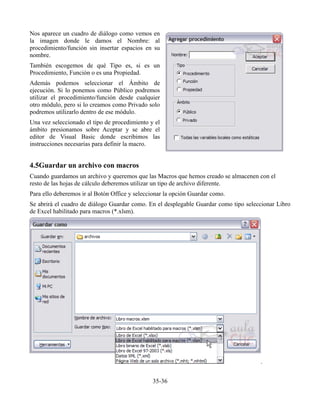 Nos aparece un cuadro de diálogo como vemos en
la imagen donde le damos el Nombre: al
procedimiento/función sin insertar espacios en su
nombre.
También escogemos de qué Tipo es, si es un
Procedimiento, Función o es una Propiedad.
Además podemos seleccionar el Ámbito de
ejecución. Si lo ponemos como Público podremos
utilizar el procedimiento/función desde cualquier
otro módulo, pero si lo creamos como Privado solo
podremos utilizarlo dentro de ese módulo.
Una vez seleccionado el tipo de procedimiento y el
ámbito presionamos sobre Aceptar y se abre el
editor de Visual Basic donde escribimos las
instrucciones necesarias para definir la macro.
4.5Guardar un archivo con macros
Cuando guardamos un archivo y queremos que las Macros que hemos creado se almacenen con el
resto de las hojas de cálculo deberemos utilizar un tipo de archivo diferente.
Para ello deberemos ir al Botón Office y seleccionar la opción Guardar como.
Se abrirá el cuadro de diálogo Guardar como. En el desplegable Guardar como tipo seleccionar Libro
de Excel habilitado para macros (*.xlsm).
.
35-36
 