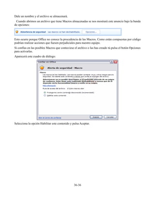 Dale un nombre y el archivo se almacenará.
Cuando abrimos un archivo que tiene Macros almacenadas se nos mostrará este anuncio bajo la banda
de opciones:
Esto ocurre porque Office no conoce la procedencia de las Macros. Como están compuestas por código
podrían realizar acciones que fuesen perjudiciales para nuestro equipo.
Si confías en las posibles Macros que contuviese el archivo o las has creado tú pulsa el botón Opciones
para activarlas.
Aparecerá este cuadro de diálogo:
Selecciona la opción Habilitar este contenido y pulsa Aceptar.
36-36
 