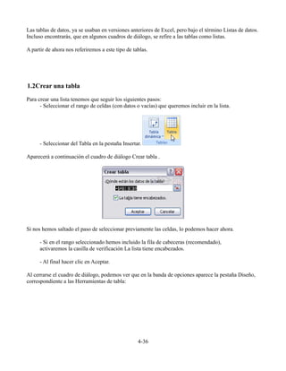 Las tablas de datos, ya se usaban en versiones anteriores de Excel, pero bajo el término Listas de datos.
Incluso encontrarás, que en algunos cuadros de diálogo, se refire a las tablas como listas.
A partir de ahora nos referiremos a este tipo de tablas.
1.2Crear una tabla
Para crear una lista tenemos que seguir los siguientes pasos:
- Seleccionar el rango de celdas (con datos o vacías) que queremos incluir en la lista.
- Seleccionar del Tabla en la pestaña Insertar.
Aparecerá a continuación el cuadro de diálogo Crear tabla .
Si nos hemos saltado el paso de seleccionar previamente las celdas, lo podemos hacer ahora.
- Si en el rango seleccionado hemos incluido la fila de cabeceras (recomendado),
activaremos la casilla de verificación La lista tiene encabezados.
- Al final hacer clic en Aceptar.
Al cerrarse el cuadro de diálogo, podemos ver que en la banda de opciones aparece la pestaña Diseño,
correspondiente a las Herramientas de tabla:
4-36
 