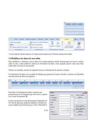 Y en la hoja de cálculo aparece en rango seleccionado con el formato propio de la tabla.
1.3Modificar los datos de una tabla
Para modificar o introducir nuevos datos en la tabla podemos teclear directamente los nuevos valores
sobre la ella, o bien podemos utilizar un formulario de datos. Esta segunda opción viene muy bien
sobre todo si la lista es muy grande.
Veamos un ejemplo, tenemos la siguiente lista con información de nuestros amig@s.
Un formulario de datos es un cuadro de diálogo que permite al usuario escribir o mostrar con facilidad
una fila entera de datos (un registro).
Para abrir el formulario de datos, tenemos que
posicionarnos en la lista para que esté activa, y pulsar
en el icono Formulario .
Como esta opción no está directamente disponible en
la Cinta de opciones, podemos añadirla a la Barra de
acceso rápido, de la forma que ya vimos. Pulsando el
5-36
 