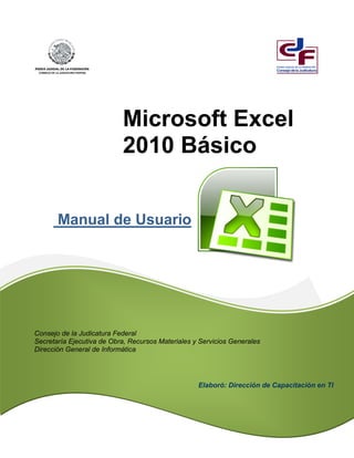 Manual de Usuario
Microsoft Excel
2010 Básico
Consejo de la Judicatura Federal
Secretaría Ejecutiva de Obra, Recursos Materiales y Servicios Generales
Dirección General de Informática
Elaboró: Dirección de Capacitación en TI
 