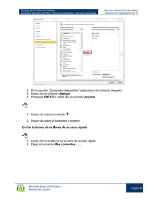 Consejo de la Judicatura Federal
Secretaría Ejecutiva de Obra, Recursos Materiales y Servicios Generales
Dirección General de Informática
Dirección de Capacitación en TI
Microsoft Excel 2010 Básico
Manual de Usuario
Página 6
3. En la sección “Comandos disponibles” seleccionar el comando deseado
4. Hacer clic en el botón Agregar
5. Presionar ENTER o hacer clic en el botón Aceptar

1. Hacer clic sobre el símbolo
2. Hacer clic sobre el comando a mostrar
Quitar botones de la Barra de acceso rápido

1. Hacer clic en la flecha de la barra de acceso rápido
2. Elegir el comando Más comandos……
 