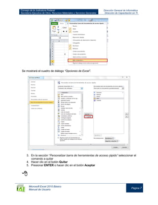 Consejo de la Judicatura Federal
Secretaría Ejecutiva de Obra, Recursos Materiales y Servicios Generales
Dirección General de Informática
Dirección de Capacitación en TI
Microsoft Excel 2010 Básico
Manual de Usuario
Página 7
Se mostrará el cuadro de diálogo “Opciones de Excel”.
3. En la sección “Personalizar barra de herramientas de acceso rápido” seleccionar el
comando a quitar
4. Hacer clic en el botón Quitar
5. Presionar ENTER o hacer clic en el botón Aceptar

 