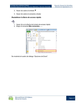 Consejo de la Judicatura Federal
Secretaría Ejecutiva de Obra, Recursos Materiales y Servicios Generales
Dirección General de Informática
Dirección de Capacitación en TI
Microsoft Excel 2010 Básico
Manual de Usuario
Página 8
3. Hacer clic sobre el símbolo
4. Hacer clic sobre el comando a Quitar
Restablecer la Barra de acceso rápido

1. Hacer clic en la flecha de la barra de acceso rápido
2. Elegir el comando Más comandos……
Se mostrará el cuadro de diálogo “Opciones de Excel”.
 