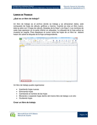 Consejo de la Judicatura Federal
Secretaría Ejecutiva de Obra, Recursos Materiales y Servicios Generales
Dirección General de Informática
Dirección de Capacitación en TI
Microsoft Excel 2010 Básico
Manual de Usuario
Página 14
LIBROS DE TRABAJO
¿Qué es un libro de trabajo?
Un libro de trabajo es el archivo donde se trabaja y se almacenan datos; está
compuesto de hojas de cálculo, gráficos y macros. Cuando se crea un libro nuevo,
éste se abre con 3 hojas de cálculo, tituladas de la Hoja1 a la Hoja 3. Los nombres de
cada hoja aparecen en la parte inferior en etiquetas. La etiqueta de la hoja activa se
muestra en negrita. Para desplazar el cursor entre las hojas de un libro se deberá
hacer clic sobre la etiqueta de la hoja correspondiente.
Un libro de trabajo puede organizarse:
Insertando hojas nuevas
Eliminando hojas
Cambiando el nombre de las hojas
Moviendo o copiando hojas dentro del mismo libro de trabajo o en otro
Ocultando hojas
Crear un libro de trabajo
 