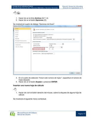 Consejo de la Judicatura Federal
Secretaría Ejecutiva de Obra, Recursos Materiales y Servicios Generales
Dirección General de Informática
Dirección de Capacitación en TI
Microsoft Excel 2010 Básico
Manual de Usuario
Página 17

1. Hacer clic en la ficha Archivo (ALT, A)
2. Hacer clic en el botón Opciones (O)
Se mostrará el cuadro de diálogo “Opciones de Excel”.
3. En el cuadro de selección "Incluir este número de hojas:", especificar el número de
hojas deseado
4. Hacer clic en el botón Aceptar o presionar ENTER
Insertar una nueva hoja de cálculo

1. Hacer clic con el botón derecho del mouse, sobre la etiqueta de alguna hoja de
cálculo
Se mostrará el siguiente menú contextual.
 