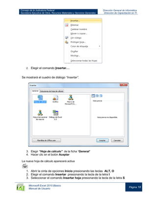 Consejo de la Judicatura Federal
Secretaría Ejecutiva de Obra, Recursos Materiales y Servicios Generales
Dirección General de Informática
Dirección de Capacitación en TI
Microsoft Excel 2010 Básico
Manual de Usuario
Página 18
2. Elegir el comando Insertar….
Se mostrará el cuadro de diálogo “Insertar”.
3. Elegir “Hoja de cálculo” de la ficha “General“
4. Hacer clic en el botón Aceptar
La nueva hoja de cálculo aparecerá activa

1. Abrir la cinta de opciones Inicio presionando las teclas ALT, O
2. Elegir el comando Insertar presionando la tecla de la letra I
3. Seleccionar el comando Insertar hoja presionando la tecla de la letra S
 