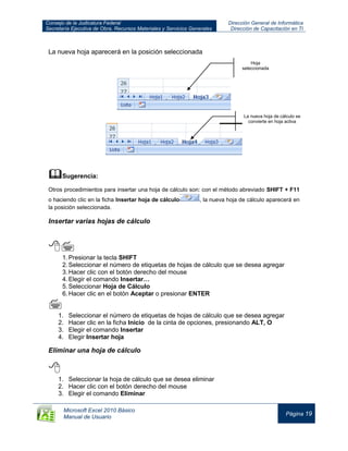Consejo de la Judicatura Federal
Secretaría Ejecutiva de Obra, Recursos Materiales y Servicios Generales
Dirección General de Informática
Dirección de Capacitación en TI
Microsoft Excel 2010 Básico
Manual de Usuario
Página 19
La nueva hoja aparecerá en la posición seleccionada
Sugerencia:
Otros procedimientos para insertar una hoja de cálculo son: con el método abreviado SHIFT + F11
o haciendo clic en la ficha Insertar hoja de cálculo , la nueva hoja de cálculo aparecerá en
la posición seleccionada.
Insertar varias hojas de cálculo

1.Presionar la tecla SHIFT
2.Seleccionar el número de etiquetas de hojas de cálculo que se desea agregar
3.Hacer clic con el botón derecho del mouse
4.Elegir el comando Insertar…
5.Seleccionar Hoja de Cálculo
6.Hacer clic en el botón Aceptar o presionar ENTER

1. Seleccionar el número de etiquetas de hojas de cálculo que se desea agregar
2. Hacer clic en la ficha Inicio de la cinta de opciones, presionando ALT, O
3. Elegir el comando Insertar
4. Elegir Insertar hoja
Eliminar una hoja de cálculo

1. Seleccionar la hoja de cálculo que se desea eliminar
2. Hacer clic con el botón derecho del mouse
3. Elegir el comando Eliminar
Hoja
seleccionada
La nueva hoja de cálculo se
convierte en hoja activa
 