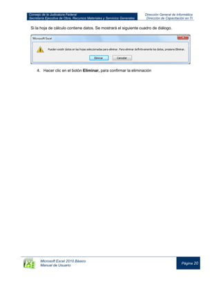 Consejo de la Judicatura Federal
Secretaría Ejecutiva de Obra, Recursos Materiales y Servicios Generales
Dirección General de Informática
Dirección de Capacitación en TI
Microsoft Excel 2010 Básico
Manual de Usuario
Página 20
Si la hoja de cálculo contiene datos. Se mostrará el siguiente cuadro de diálogo.
4. Hacer clic en el botón Eliminar, para confirmar la eliminación
 