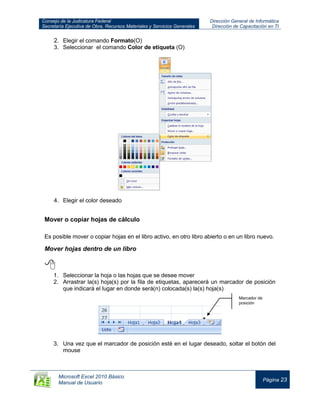 Consejo de la Judicatura Federal
Secretaría Ejecutiva de Obra, Recursos Materiales y Servicios Generales
Dirección General de Informática
Dirección de Capacitación en TI
Microsoft Excel 2010 Básico
Manual de Usuario
Página 23
2. Elegir el comando Formato(O)
3. Seleccionar el comando Color de etiqueta (O)
4. Elegir el color deseado
Mover o copiar hojas de cálculo
Es posible mover o copiar hojas en el libro activo, en otro libro abierto o en un libro nuevo.
Mover hojas dentro de un libro

1. Seleccionar la hoja o las hojas que se desee mover
2. Arrastrar la(s) hoja(s) por la fila de etiquetas, aparecerá un marcador de posición
que indicará el lugar en donde será(n) colocada(s) la(s) hoja(s)
3. Una vez que el marcador de posición esté en el lugar deseado, soltar el botón del
mouse
Marcador de
posición
 