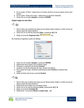Consejo de la Judicatura Federal
Secretaría Ejecutiva de Obra, Recursos Materiales y Servicios Generales
Dirección General de Informática
Dirección de Capacitación en TI
Microsoft Excel 2010 Básico
Manual de Usuario
Página 27
5. En el cuadro “Al libro:” seleccionar el nombre del libro al que se desea mover la(s)
hoja(s)
6. En el cuadro “Antes de la hoja:”, seleccionar la ubicación deseada
7. Hacer clic en el botón Aceptar o presionar ENTER
Copiar hojas en otro libro
 
1. Abrir el libro que contiene las hojas que se desee copiar (origen) y el libro al que se
desea copiar las hojas (destino)
2. Hacer clic en la cinta de opciones Vista, o presionar ALT, N
3. Elegir el comando Organiza todo (A)
Se mostrará el siguiente cuadro de diálogo.
4. Hacer clic en el botón Aceptar o presionar ENTER
5. Seleccionar la(s) hoja(s) que se desee copiar
6. Presionar y mantener así la tecla Control
7. Arrastrar a la fila de etiquetas de hoja, del libro de destino
8. Para copiar las hojas, mantener presionada la tecla Control y arrastrar la(s)
hoja(s)
9. Soltar el botón del mouse y la tecla Control


1. Abrir el libro que contiene las hojas que se desea copiar (origen) y el libro al que se
desea copiar las hojas (destino)
2. Seleccionar la(s) hoja(s) que se desea copiar
3. Hacer clic en la cinta de opciones Inicio, presionando ALT, O
4. Elegir el comando Formato (O)
5. Seleccionar el comando Mover o copiar hoja… (J)
 