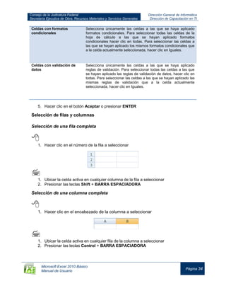 Consejo de la Judicatura Federal
Secretaría Ejecutiva de Obra, Recursos Materiales y Servicios Generales
Dirección General de Informática
Dirección de Capacitación en TI
Microsoft Excel 2010 Básico
Manual de Usuario
Página 34
Celdas con formatos
condicionales
Selecciona únicamente las celdas a las que se haya aplicado
formatos condicionales. Para seleccionar todas las celdas de la
hoja de cálculo a las que se hayan aplicado formatos
condicionales hacer clic en todas. Para seleccionar las celdas a
las que se hayan aplicado los mismos formatos condicionales que
a la celda actualmente seleccionada, hacer clic en Iguales.
Celdas con validación de
datos
Selecciona únicamente las celdas a las que se haya aplicado
reglas de validación. Para seleccionar todas las celdas a las que
se hayan aplicado las reglas de validación de datos, hacer clic en
todas. Para seleccionar las celdas a las que se hayan aplicado las
mismas reglas de validación que a la celda actualmente
seleccionada, hacer clic en Iguales.
5. Hacer clic en el botón Aceptar o presionar ENTER
Selección de filas y columnas
Selección de una fila completa

1. Hacer clic en el número de la fila a seleccionar


1. Ubicar la celda activa en cualquier columna de la fila a seleccionar
2. Presionar las teclas Shift + BARRA ESPACIADORA
Selección de una columna completa

1. Hacer clic en el encabezado de la columna a seleccionar

1. Ubicar la celda activa en cualquier fila de la columna a seleccionar
2. Presionar las teclas Control + BARRA ESPACIADORA
 