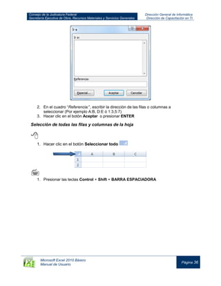 Consejo de la Judicatura Federal
Secretaría Ejecutiva de Obra, Recursos Materiales y Servicios Generales
Dirección General de Informática
Dirección de Capacitación en TI
Microsoft Excel 2010 Básico
Manual de Usuario
Página 36
2. En el cuadro “Referencia:”, escribir la dirección de las filas o columnas a
seleccionar (Por ejemplo A:B, D:E ó 1:3,5:7)
3. Hacer clic en el botón Aceptar o presionar ENTER
Selección de todas las filas y columnas de la hoja

1. Hacer clic en el botón Seleccionar todo

1. Presionar las teclas Control + Shift + BARRA ESPACIADORA
 