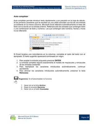 Consejo de la Judicatura Federal
Secretaría Ejecutiva de Obra, Recursos Materiales y Servicios Generales
Dirección General de Informática
Dirección de Capacitación en TI
Microsoft Excel 2010 Básico
Manual de Usuario
Página 38
Auto completar
Auto completar permite introducir texto rápidamente y con precisión en la hoja de cálculo.
Si los primeros caracteres que se escriben en una celda coinciden con los de una entrada
ya existente en la misma columna, Microsoft Excel rellenará automáticamente el resto del
texto con lo escrito en la entrada anterior. Rellenará sólo las entradas que contengan texto
o una combinación de texto y números. Las que contengan sólo números, fechas u horas
no se rellenarán.
Si Excel localiza una coincidencia en la columna, completa el resto del texto con el
apropiado. El texto sugerido aparecerá sombreado en negro.
1. Para aceptar la entrada propuesta presionar ENTER
2. La entrada completa seguirá exactamente el modelo de mayúsculas y minúsculas
de las entradas existentes
3. Para reemplazar los caracteres introducidos automáticamente, continuar
escribiendo
4. Para eliminar los caracteres introducidos automáticamente, presionar la tecla
Retroceso
Sugerencia: Si el Autocompletar no funciona:

1. Hacer clic en la ficha Archivo
2. Elegir el comando Opciones
3. Hacer clic en el botón Avanzadas
 