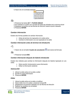 Consejo de la Judicatura Federal
Secretaría Ejecutiva de Obra, Recursos Materiales y Servicios Generales
Dirección General de Informática
Dirección de Capacitación en TI
Microsoft Excel 2010 Básico
Manual de Usuario
Página 40
5.Hacer clic en la entrada deseada

1.Presionar las teclas ALT + FLECHA ABAJO
2.Se mostrará un cuadro con una lista de todas las entradas de la columna actual
3.Desplazar la sombra con las flechas de dirección hasta la opción deseada
4.Presionar ENTER
Cambiar información
Existen dos formas posibles de cambiar información.
Antes de terminar de ingresarla en la celda activa
Cambiar la información una vez ingresada en la celda
Cambiar información antes de terminar de introducirla

1.Hacer clic en el botón Cuadro de cancelación de la barra de fórmulas

1.Presionar la tecla ESC
Cambiar información después de haberla introducido
Existen dos métodos para cambiar la información después de haberla ingresado en una
celda:
Sobre escribir introduciendo nueva información
Editar la información existente
Sobrescribir
1. Ubicar la celda activa en la celda a editar
2. Escribir la nueva información
3. Presionar ENTER
Editar
1. Ubicar la celda activa en la celda a modificar
2. Hacer doble clic en la celda o presionar la tecla F2
3. Desplazarse a la posición deseada con las flechas de dirección
4. Realizar los cambios con el teclado
5. Presionar ENTER
 