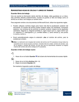 Consejo de la Judicatura Federal
Secretaría Ejecutiva de Obra, Recursos Materiales y Servicios Generales
Dirección General de Informática
Dirección de Capacitación en TI
Microsoft Excel 2010 Básico
Manual de Usuario
Página 42
ADMINISTRAR HOJAS DE CÁLCULO Y LIBROS DE TRABAJO
Guardar libros de trabajo
Una vez escrita la información dentro del libro de trabajo, debe guardarse en un disco,
esto permitirá utilizarla posteriormente. Cuando se guarda un libro de trabajo como un
archivo en el disco, se le asigna un nombre único.
Para asignarle nombre a los documentos de Microsoft Excel, utilizar las siguientes reglas:
Pueden utilizarse nombres largos para hacer más fácil la localización posterior del
documento. El nombre del archivo puede contener hasta 218 caracteres, incluyendo
espacios. Los nombres de los archivos no podrán contener ninguno de los siguientes
caracteres: diagonal (/), diagonal invertida (), signo mayor que (>), signo menor que
(<), asterisco (*), interrogación (¿?), comillas dobles (“), barra vertical (|), dos puntos
(:), punto y coma (;).
Excel automáticamente asigna la extensión .xlsx al nombre del archivo, pero la
ocultará por omisión.
Nota: La restricción de la longitud del nombre del archivo de 218 caracteres incluye todos los
caracteres de la ruta de acceso al archivo, incluidos letra de unidad, nombre de servidor, ruta
de la carpeta y nombre del archivo. Es por eso que se recomienda mantener la longitud
máxima del nombre del archivo debajo de 75 caracteres.
Guardar el libro de trabajo nuevo

1. Hacer clic en el botón Guardar de la barra de herramientas de acceso rápido

1. Hacer clic en la ficha Archivo (Alt + A)
2. Elegir el comando Guardar (D)
Se mostrará el siguiente cuadro de diálogo.
 