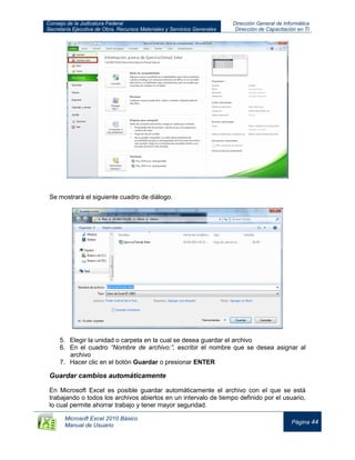 Consejo de la Judicatura Federal
Secretaría Ejecutiva de Obra, Recursos Materiales y Servicios Generales
Dirección General de Informática
Dirección de Capacitación en TI
Microsoft Excel 2010 Básico
Manual de Usuario
Página 44
Se mostrará el siguiente cuadro de diálogo.
5. Elegir la unidad o carpeta en la cual se desea guardar el archivo
6. En el cuadro “Nombre de archivo:”, escribir el nombre que se desea asignar al
archivo
7. Hacer clic en el botón Guardar o presionar ENTER
Guardar cambios automáticamente
En Microsoft Excel es posible guardar automáticamente el archivo con el que se está
trabajando o todos los archivos abiertos en un intervalo de tiempo definido por el usuario,
lo cual permite ahorrar trabajo y tener mayor seguridad.
 