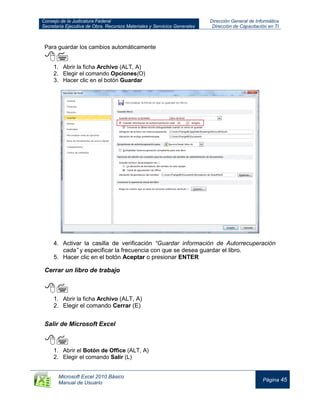 Consejo de la Judicatura Federal
Secretaría Ejecutiva de Obra, Recursos Materiales y Servicios Generales
Dirección General de Informática
Dirección de Capacitación en TI
Microsoft Excel 2010 Básico
Manual de Usuario
Página 45
Para guardar los cambios automáticamente

1. Abrir la ficha Archivo (ALT, A)
2. Elegir el comando Opciones(O)
3. Hacer clic en el botón Guardar
4. Activar la casilla de verificación “Guardar información de Autorrecuperación
cada” y especificar la frecuencia con que se desea guardar el libro.
5. Hacer clic en el botón Aceptar o presionar ENTER
Cerrar un libro de trabajo

1. Abrir la ficha Archivo (ALT, A)
2. Elegir el comando Cerrar (E)
Salir de Microsoft Excel

1. Abrir el Botón de Office (ALT, A)
2. Elegir el comando Salir (L)
 