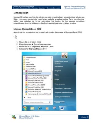 Consejo de la Judicatura Federal
Secretaría Ejecutiva de Obra, Recursos Materiales y Servicios Generales
Dirección General de Informática
Dirección de Capacitación en TI
Microsoft Excel 2010 Básico
Manual de Usuario
Página 1
INTRODUCCIÓN
Microsoft Excel es una hoja de cálculo que está organizada en una estructura tabular con
filas y columnas, que permite crear tablas, calcular y analizar datos. Excel permite crear
tablas que calculan de forma automática los totales de los valores numéricos
especificados, imprimir tablas con diseños organizados y crear gráficos simples.
Inicio de Microsoft Excel 2010
A continuación se muestran las formas tradicionales de accesar a Microsoft Excel 2010:

1. Hacer clic en el botón Inicio
2. Elegir la opción ► Todos los programas
3. Hacer clic en la carpeta de Microsoft Office
4. Seleccionar Microsoft Excel 2010
 