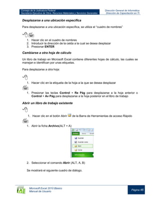 Consejo de la Judicatura Federal
Secretaría Ejecutiva de Obra, Recursos Materiales y Servicios Generales
Dirección General de Informática
Dirección de Capacitación en TI
Microsoft Excel 2010 Básico
Manual de Usuario
Página 46
Desplazarse a una ubicación específica
Para desplazarse a una ubicación específica, se utiliza el “cuadro de nombres”

1. Hacer clic en el cuadro de nombres
2. Introducir la dirección de la celda a la cual se desea desplazar
3. Presionar ENTER
Cambiarse a otra hoja de cálculo
Un libro de trabajo en Microsoft Excel contiene diferentes hojas de cálculo, las cuales se
manejan e identifican por unas etiquetas.
Para desplazarse a otra hoja:

1. Hacer clic en la etiqueta de la hoja a la que se desea desplazar

1. Presionar las teclas Control + Re Pág para desplazarse a la hoja anterior o
Control + Av Pág para desplazarse a la hoja posterior en el libro de trabajo
Abrir un libro de trabajo existente

1. Hacer clic en el botón Abrir de la Barra de Herramientas de acceso Rápido

1. Abrir la ficha Archivo(ALT + A)
2. Seleccionar el comando Abrir (ALT, A, B)
Se mostrará el siguiente cuadro de diálogo.
 