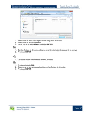 Consejo de la Judicatura Federal
Secretaría Ejecutiva de Obra, Recursos Materiales y Servicios Generales
Dirección General de Informática
Dirección de Capacitación en TI
Microsoft Excel 2010 Básico
Manual de Usuario
Página 47
3. Seleccionar el disco o la carpeta donde se guardó el archivo
4. Seleccionar el archivo deseado
5. Hacer clic en el botón Abrir o presionar ENTER

1. Con las flechas de dirección, ubicarse en el directorio donde se guardó el archivo
2. Presionar ENTER

1. Dar doble clic en el nombre del archivo deseado

1. Presionar la tecla TAB
2. Seleccionar el archivo deseado utilizando las flechas de dirección
3. Presionar ENTER
 