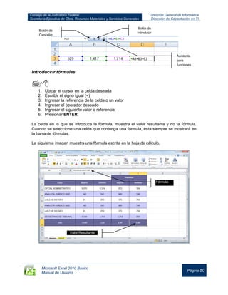 Consejo de la Judicatura Federal
Secretaría Ejecutiva de Obra, Recursos Materiales y Servicios Generales
Dirección General de Informática
Dirección de Capacitación en TI
Microsoft Excel 2010 Básico
Manual de Usuario
Página 50
Introduccir fórmulas

1. Ubicar el cursor en la celda deseada
2. Escribir el signo igual (=)
3. Ingresar la referencia de la celda o un valor
4. Ingresar el operador deseado
5. Ingresar el siguiente valor o referencia
6. Presionar ENTER
La celda en la que se introduce la fórmula, muestra el valor resultante y no la fórmula.
Cuando se seleccione una celda que contenga una fórmula, ésta siempre se mostrará en
la barra de fórmulas.
La siguiente imagen muestra una fórmula escrita en la hoja de cálculo.
Botón de
Introducir
Asistente
para
funciones
Fórmula
Fórmula
Valor Resultante
Botón de
Cancelar
 