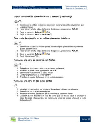 Consejo de la Judicatura Federal
Secretaría Ejecutiva de Obra, Recursos Materiales y Servicios Generales
Dirección General de Informática
Dirección de Capacitación en TI
Microsoft Excel 2010 Básico
Manual de Usuario
Página 53
Copiar utilizando los comandos hacia la derecha y hacia abajo

1. Seleccionar la celda o celdas que se desean copiar y las celdas adyacentes que
se desean llenar
2. Hacer clic en la ficha Inicio de la cinta de opciones, presionando ALT, O
3. Elegir el comando Rellenar (FL)
4. Elegir el comando Hacia la derecha (D)
Para copiar la selección en las celdas adyacentes inferiores

1. Seleccionar la celda o celdas que se desean copiar y las celdas adyacentes
que se desean llenar
2. Hacer clic en la ficha Inicio de la cinta de opciones, presionando ALT, O
3. Elegir el comando Rellenar (FL)
4. Elegir “Hacia abajo” (B)
Aumentar una serie de números o de fechas

1. Seleccionar la primera celda que se desea en la serie
2. Introducir el valor inicial y presionar ENTER
3. Seleccionar nuevamente la celda inicial
4. Mantener presionada la tecla Control
5. Arrastrar el cuadro de llenado en el sentido deseado
Aumentar una serie en dos o más celdas

1. Introducir como mínimo los primeros dos valores iniciales para la serie
2. Seleccionar las dos primeras celdas
3. Arrastrar el cuadro de llenado en el sentido que se desee llenar
4. Microsoft Excel detectará el tipo de serie que se desea crear al analizar la
clase de datos y los cambios de incremento entre las celdas y llenará el resto
de la selección
 