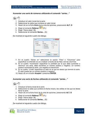 Consejo de la Judicatura Federal
Secretaría Ejecutiva de Obra, Recursos Materiales y Servicios Generales
Dirección General de Informática
Dirección de Capacitación en TI
Microsoft Excel 2010 Básico
Manual de Usuario
Página 54
Aumentar una serie de números utilizando el comando “series...”

1. Introducir el valor inicial de la serie
2. Seleccionar la celda que contiene el valor inicial
3. Hacer clic en la ficha Inicio de la cinta de opciones, presionando ALT, O
4. Elegir el comando Rellenar (FL)
5. Elegir “Hacia abajo” (B)
6. Seleccionar el comando Series... (S)
Se mostrará el siguiente cuadro de diálogo.
7. En el cuadro “Series en” seleccionar la opción “Filas” o “Columnas” para
especificar si el llenado se va a realizar a través de las filas o de las columnas
8. En el cuadro “Incremento” especificar la cantidad por la que debe aumentar o
disminuir una serie, debe escribirse un número positivo o negativo. Un número
positivo aumentará la serie, uno negativo la disminuirá
9. En el cuadro “Límite” especificar el valor en el que se desea que termine la serie.
El valor puede ser un número positivo o negativo
10. Hacer clic en el botón Aceptar o presionar ENTER
Aumentar una serie de fechas utilizando el comando “series...”

1. Introducir la fecha inicial de la serie
2. Seleccionar la celda que contiene la fecha inicial y las celdas en las que se desea
llenar la serie
3. Hacer clic en la ficha Inicio de la cinta de opciones, presionando ALT, O
4. Elegir el comando Rellenar (FL)
5. Elegir “Hacia abajo” (B)
6. Seleccionar el comando Series... (S)
Se mostrará el siguiente cuadro de diálogo.
 