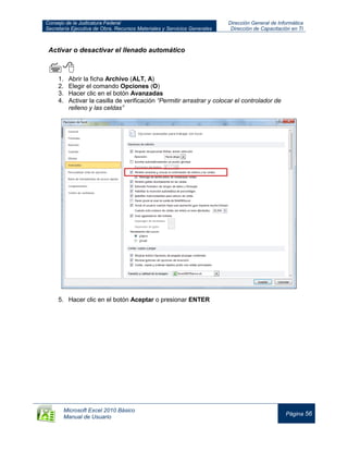 Consejo de la Judicatura Federal
Secretaría Ejecutiva de Obra, Recursos Materiales y Servicios Generales
Dirección General de Informática
Dirección de Capacitación en TI
Microsoft Excel 2010 Básico
Manual de Usuario
Página 56
Activar o desactivar el llenado automático

1. Abrir la ficha Archivo (ALT, A)
2. Elegir el comando Opciones (O)
3. Hacer clic en el botón Avanzadas
4. Activar la casilla de verificación “Permitir arrastrar y colocar el controlador de
relleno y las celdas”
5. Hacer clic en el botón Aceptar o presionar ENTER
 