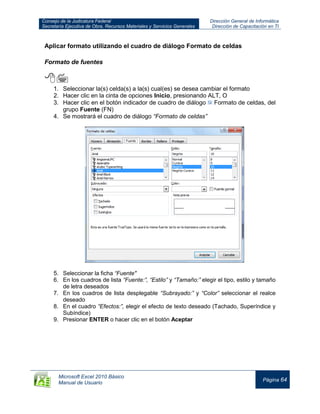 Consejo de la Judicatura Federal
Secretaría Ejecutiva de Obra, Recursos Materiales y Servicios Generales
Dirección General de Informática
Dirección de Capacitación en TI
Microsoft Excel 2010 Básico
Manual de Usuario
Página 64
Aplicar formato utilizando el cuadro de diálogo Formato de celdas
Formato de fuentes

1. Seleccionar la(s) celda(s) a la(s) cual(es) se desea cambiar el formato
2. Hacer clic en la cinta de opciones Inicio, presionando ALT, O
3. Hacer clic en el botón indicador de cuadro de diálogo Formato de celdas, del
grupo Fuente (FN)
4. Se mostrará el cuadro de diálogo “Formato de celdas”
5. Seleccionar la ficha “Fuente"
6. En los cuadros de lista “Fuente:”, “Estilo” y “Tamaño:” elegir el tipo, estilo y tamaño
de letra deseados
7. En los cuadros de lista desplegable “Subrayado:” y “Color” seleccionar el realce
deseado
8. En el cuadro “Efectos:”, elegir el efecto de texto deseado (Tachado, Superíndice y
Subíndice)
9. Presionar ENTER o hacer clic en el botón Aceptar
 