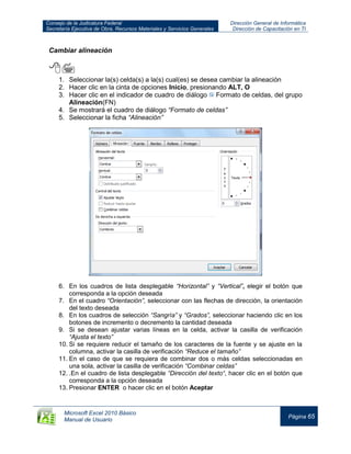 Consejo de la Judicatura Federal
Secretaría Ejecutiva de Obra, Recursos Materiales y Servicios Generales
Dirección General de Informática
Dirección de Capacitación en TI
Microsoft Excel 2010 Básico
Manual de Usuario
Página 65
Cambiar alineación

1. Seleccionar la(s) celda(s) a la(s) cual(es) se desea cambiar la alineación
2. Hacer clic en la cinta de opciones Inicio, presionando ALT, O
3. Hacer clic en el indicador de cuadro de diálogo Formato de celdas, del grupo
Alineación(FN)
4. Se mostrará el cuadro de diálogo “Formato de celdas”
5. Seleccionar la ficha “Alineación”
6. En los cuadros de lista desplegable “Horizontal” y “Vertical”, elegir el botón que
corresponda a la opción deseada
7. En el cuadro “Orientación”, seleccionar con las flechas de dirección, la orientación
del texto deseada
8. En los cuadros de selección “Sangría” y “Grados”, seleccionar haciendo clic en los
botones de incremento o decremento la cantidad deseada
9. Si se desean ajustar varias líneas en la celda, activar la casilla de verificación
“Ajusta el texto”
10. Si se requiere reducir el tamaño de los caracteres de la fuente y se ajuste en la
columna, activar la casilla de verificación “Reduce el tamaño”
11. En el caso de que se requiera de combinar dos o más celdas seleccionadas en
una sola, activar la casilla de verificación “Combinar celdas”
12. .En el cuadro de lista desplegable “Dirección del texto“, hacer clic en el botón que
corresponda a la opción deseada
13. Presionar ENTER o hacer clic en el botón Aceptar
 
