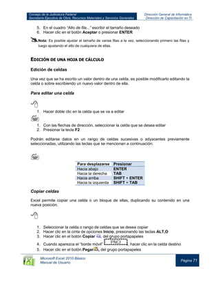 Consejo de la Judicatura Federal
Secretaría Ejecutiva de Obra, Recursos Materiales y Servicios Generales
Dirección General de Informática
Dirección de Capacitación en TI
Microsoft Excel 2010 Básico
Manual de Usuario
Página 71
5. En el cuadro “Alto de fila...” escribir el tamaño deseado
6. Hacer clic en el botón Aceptar o presionar ENTER
Nota: Es posible ajustar el tamaño de varias filas a la vez, seleccionando primero las filas y
luego ajustando el alto de cualquiera de ellas.
EDICIÓN DE UNA HOJA DE CÁLCULO
Edición de celdas
Una vez que se ha escrito un valor dentro de una celda, es posible modificarlo editando la
celda o sobre escribiendo un nuevo valor dentro de ella.
Para editar una celda

1. Hacer doble clic en la celda que se va a editar

1. Con las flechas de dirección, seleccionar la celda que se desea editar
2. Presionar la tecla F2
Podrán editarse datos en un rango de celdas sucesivas o adyacentes previamente
seleccionadas, utilizando las teclas que se mencionan a continuación:

Para desplazarse Presionar
Hacia abajo ENTER
Hacia la derecha TAB
Hacia arriba SHIFT + ENTER
Hacia la izquierda SHIFT + TAB
Copiar celdas
Excel permite copiar una celda o un bloque de ellas, duplicando su contenido en una
nueva posición.

1. Seleccionar la celda o rango de celdas que se desea copiar
2. Hacer clic en la cinta de opciones Inicio, presionando las teclas ALT,O
3. Hacer clic en el botón Copiar , del grupo portapapeles
4. Cuando aparezca el “borde móvil” , hacer clic en la celda destino
5. Hacer clic en el botón Pegar , del grupo portapapeles
 