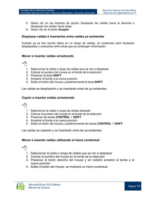 Consejo de la Judicatura Federal
Secretaría Ejecutiva de Obra, Recursos Materiales y Servicios Generales
Dirección General de Informática
Dirección de Capacitación en TI
Microsoft Excel 2010 Básico
Manual de Usuario
Página 74
5. Hacer clic en los botones de opción Desplazar las celdas hacia la derecha o
Desplazar las celdas hacia abajo
6. Hacer clic en el botón Aceptar
Desplazar celdas e insertarlas entre celdas ya existentes
Cuando ya se han escrito datos en un rango de celdas, en ocasiones será necesario
desplazarlas y colocarlas entre otras que ya contengan información.
Mover e insertar celdas arrastrando

1. Seleccionar la celda o rango de celdas que se van a desplazar
2. Colocar el puntero del mouse en el borde de la selección
3. Presionar la tecla SHIFT
4. Arrastrar el borde a la nueva posición
5. Soltar el botón del mouse y posteriormente la tecla SHIFT
Las celdas se desplazarán y se insertarán entre las ya existentes.
Copiar e insertar celdas arrastrando

1. Seleccionar la celda o rango de celdas deseado
2. Colocar el puntero del mouse en el borde de la selección
3. Presionar las teclas CONTROL + SHIFT
4. Arrastrar el borde a la nueva posición
5. Soltar el botón del mouse y posteriormente las teclas CONTROL + SHIFT
Las celdas se copiarán y se insertarán entre las ya existentes
Mover e insertar celdas utilizando el menú contextual

1. Seleccionar la celda o rango de celdas que se van a desplazar
2. Colocar el puntero del mouse en el borde de la selección
3. Presionar el botón derecho del mouse y sin soltarlo arrastrar el borde a la
nueva posición
4. Soltar el botón del mouse, se mostrará un menú contextual
 