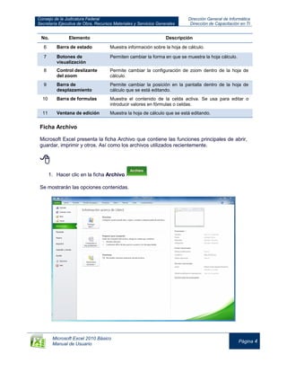 Consejo de la Judicatura Federal
Secretaría Ejecutiva de Obra, Recursos Materiales y Servicios Generales
Dirección General de Informática
Dirección de Capacitación en TI
Microsoft Excel 2010 Básico
Manual de Usuario
Página 4
No. Elemento Descripción
6 Barra de estado Muestra información sobre la hoja de cálculo.
7 Botones de
visualización
Permiten cambiar la forma en que se muestra la hoja cálculo.
8 Control deslizante
del zoom
Permite cambiar la configuración de zoom dentro de la hoja de
cálculo.
9 Barra de
desplazamiento
Permite cambiar la posición en la pantalla dentro de la hoja de
cálculo que se está editando.
10 Barra de formulas Muestra el contenido de la celda activa. Se usa para editar o
introducir valores en fórmulas o celdas.
11 Ventana de edición Muestra la hoja de cálculo que se está editando.
Ficha Archivo
Microsoft Excel presenta la ficha Archivo que contiene las funciones principales de abrir,
guardar, imprimir y otros. Así como los archivos utilizados recientemente.

1. Hacer clic en la ficha Archivo
Se mostrarán las opciones contenidas.
 