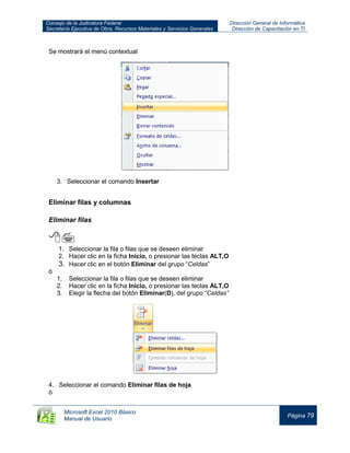 Consejo de la Judicatura Federal
Secretaría Ejecutiva de Obra, Recursos Materiales y Servicios Generales
Dirección General de Informática
Dirección de Capacitación en TI
Microsoft Excel 2010 Básico
Manual de Usuario
Página 79
Se mostrará el menú contextual
3. Seleccionar el comando Insertar
Eliminar filas y columnas
Eliminar filas

1. Seleccionar la fila o filas que se deseen eliminar
2. Hacer clic en la ficha Inicio, o presionar las teclas ALT,O
3. Hacer clic en el botón Eliminar del grupo “Celdas”
ó
1. Seleccionar la fila o filas que se deseen eliminar
2. Hacer clic en la ficha Inicio, o presionar las teclas ALT,O
3. Elegir la flecha del botón Eliminar(D), del grupo “Celdas”
4. Seleccionar el comando Eliminar filas de hoja
ó
 