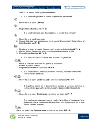 Consejo de la Judicatura Federal
Secretaría Ejecutiva de Obra, Recursos Materiales y Servicios Generales
Dirección General de Informática
Dirección de Capacitación en TI
Microsoft Excel 2010 Básico
Manual de Usuario
Página 85
1. Seleccionar alguna de las siguientes opciones:
• Si la palabra sugerida en el cuadro “Sugerencias” es correcta

1. Hacer clic en el botón Cambiar

1. Elegir el botón Cambiar (ALT + C)
• Si la palabra correcta está desplegada en el cuadro “Sugerencias:”

1. Hacer clic en la palabra correcta.
2. Cuando ésta aparezca seleccionada en el cuadro “Sugerencias:”, hacer clic en el
botón Cambiar (ALT + C)

1. Desplazar el cursor al cuadro “Sugerencias:”, presionando las teclas ALT + N
2. Con las flechas de dirección seleccionar la palabra correcta de la lista
3. Elegir el botón Cambiar (ALT + C)
• Si la palabra correcta no aparece en el cuadro “Sugerencias:”

1. Ubicar el cursor en el cuadro “No está en el diccionario:”
2. Escribir la palabra correcta
3. Elegir el botón Cambiar o presionar ENTER
• Si la palabra escrita en el documento es correcta y se desea continuar la
verificación sin cambiarla

1. Hacer clic en el botón Omitir una vez o presionar las teclas (ALT + V)
• Si la palabra escrita en el documento es correcta y se desea continuar la
verificación sin que vuelva a marcarse como desconocida más adelante

1. Hacer clic en el botón Omitir todas o presionar las teclas (ALT + T)
• Si la palabra correcta aparece en el cuadro “No está en el diccionario:” y se
desea que ésta se corrija automáticamente en todo el documento (en el caso
de que vuelva a aparecer)

1. Hacer clic en el botón Cambiar todas o presionar las teclas ALT + D
 