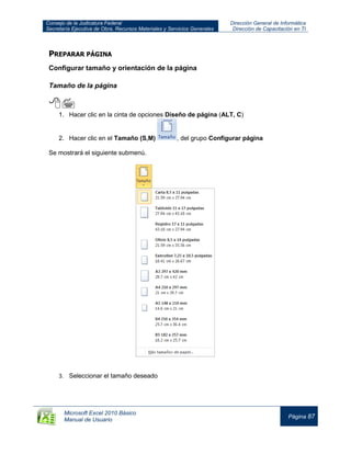 Consejo de la Judicatura Federal
Secretaría Ejecutiva de Obra, Recursos Materiales y Servicios Generales
Dirección General de Informática
Dirección de Capacitación en TI
Microsoft Excel 2010 Básico
Manual de Usuario
Página 87
PREPARAR PÁGINA
Configurar tamaño y orientación de la página
Tamaño de la página

1. Hacer clic en la cinta de opciones Diseño de página (ALT, C)
2. Hacer clic en el Tamaño (S,M) , del grupo Configurar página
Se mostrará el siguiente submenú.
3. Seleccionar el tamaño deseado
 