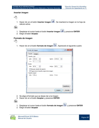 Consejo de la Judicatura Federal
Secretaría Ejecutiva de Obra, Recursos Materiales y Servicios Generales
Dirección General de Informática
Dirección de Capacitación en TI
Microsoft Excel 2010 Básico
Manual de Usuario
Página 93
Insertar imagen

1. Hacer clic en el botón Insertar imagen . Se insertará la imagen en la hoja de
cálculo activa

1. Desplazar el cursor hasta el botón Insertar imagen y presionar ENTER
2. Elegir el botón Aceptar
Formato de imagen

1. Hacer clic en el botón formato de imagen . Aparecerá el siguiente cuadro
2. Se elige el formato que se desee dar a la imagen
3. Hacer clic en el botón Aceptar y presionar ENTER

1. Desplazar el cursor hasta el botón formato de imagen y presionar ENTER
2. Elegir el botón Aceptar
 