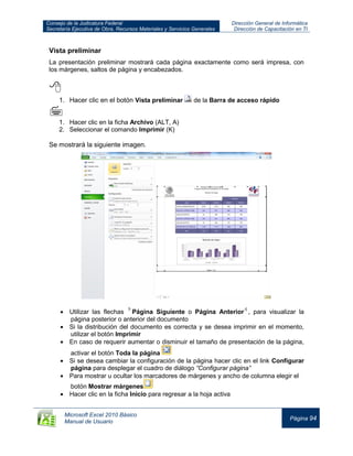 Consejo de la Judicatura Federal
Secretaría Ejecutiva de Obra, Recursos Materiales y Servicios Generales
Dirección General de Informática
Dirección de Capacitación en TI
Microsoft Excel 2010 Básico
Manual de Usuario
Página 94
Vista preliminar
La presentación preliminar mostrará cada página exactamente como será impresa, con
los márgenes, saltos de página y encabezados.

1. Hacer clic en el botón Vista preliminar de la Barra de acceso rápido

1. Hacer clic en la ficha Archivo (ALT, A)
2. Seleccionar el comando Imprimir (K)
Se mostrará la siguiente imagen.
Utilizar las flechas Página Siguiente o Página Anterior , para visualizar la
página posterior o anterior del documento
Si la distribución del documento es correcta y se desea imprimir en el momento,
utilizar el botón Imprimir
En caso de requerir aumentar o disminuir el tamaño de presentación de la página,
activar el botón Toda la página
Si se desea cambiar la configuración de la página hacer clic en el link Configurar
página para desplegar el cuadro de diálogo “Configurar página”
Para mostrar u ocultar los marcadores de márgenes y ancho de columna elegir el
botón Mostrar márgenes
Hacer clic en la ficha Inicio para regresar a la hoja activa
 